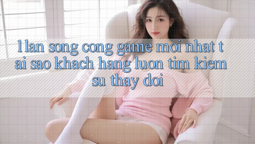 1. Làn Sóng Cổng Game Mới nhất: Tại Sao Khách hàng Luôn Tìm Kiếm Sự Thay Đổi?