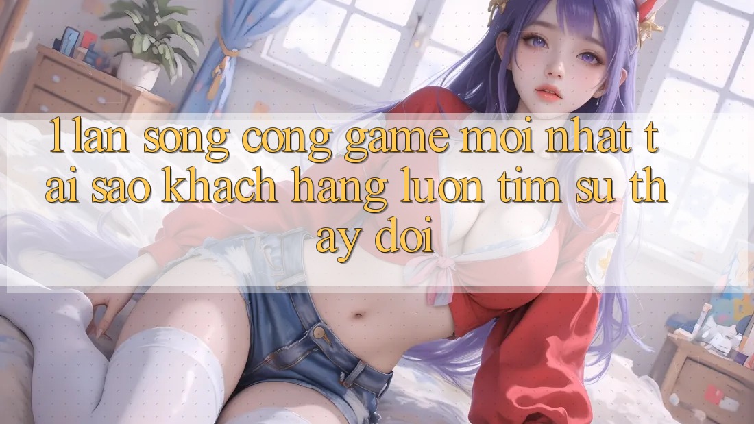 1. Làn Sóng Cổng Game Mới nhất: Tại Sao Khách hàng Luôn Tìm Sự Thay Đổi?
