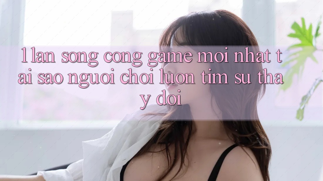 1. Làn Sóng Cổng Game Mới nhất: Tại Sao Người Chơi Luôn Tìm Sự Thay Đổi?