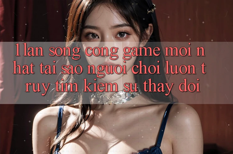 1. Làn Sóng Cổng Game Mới nhất: Tại Sao Người Chơi Luôn Truy tìm Kiếm Sự Thay Đổi?