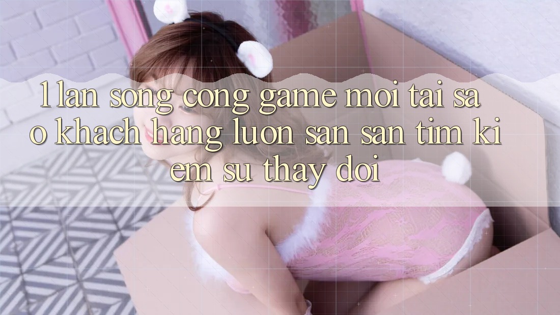 1. Làn Sóng Cổng Game Mới: Tại Sao Khách hàng Luôn Săn săn tìm Kiếm Sự Thay Đổi?