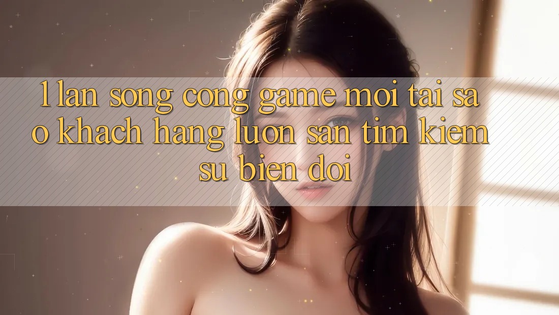 1. Làn Sóng Cổng Game Mới: Tại Sao Khách hàng Luôn Săn tìm Kiếm Sự Biến đổi?