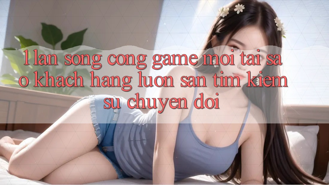 1. Làn Sóng Cổng Game Mới: Tại Sao Khách hàng Luôn Săn tìm Kiếm Sự Chuyển đổi?