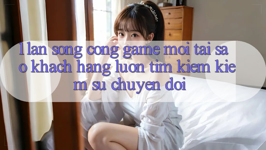 1. Làn Sóng Cổng Game Mới: Tại Sao Khách hàng Luôn Tìm kiếm Kiếm Sự Chuyển đổi?