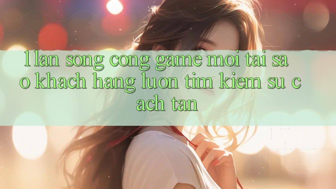 1. Làn Sóng Cổng Game Mới: Tại Sao Khách hàng Luôn Tìm Kiếm Sự Cách tân?