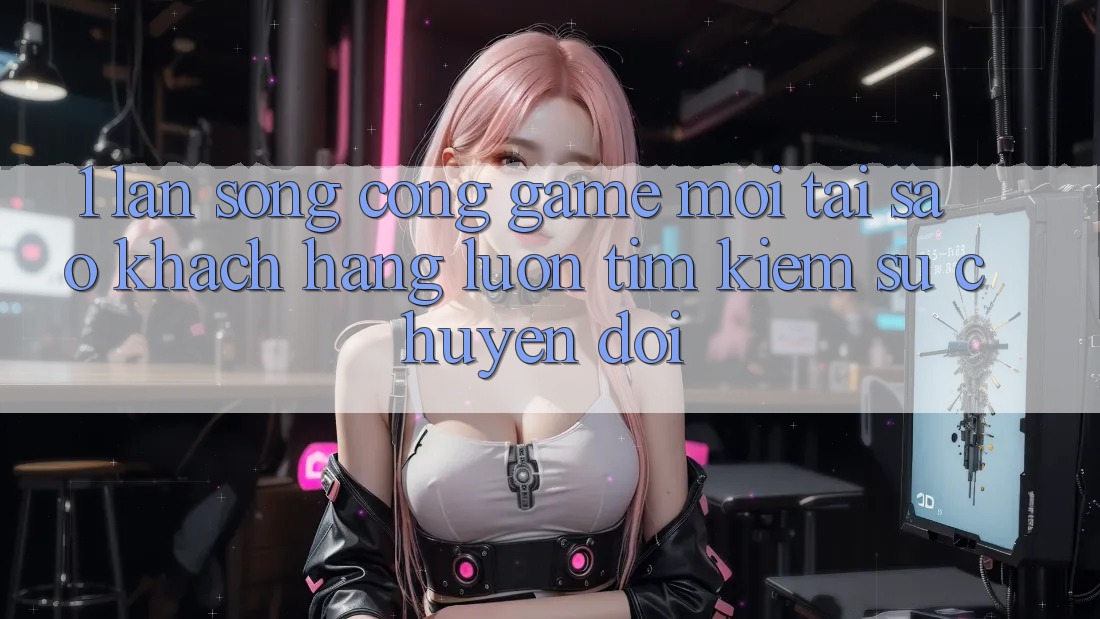 1. Làn Sóng Cổng Game Mới: Tại Sao Khách hàng Luôn Tìm Kiếm Sự Chuyển đổi?