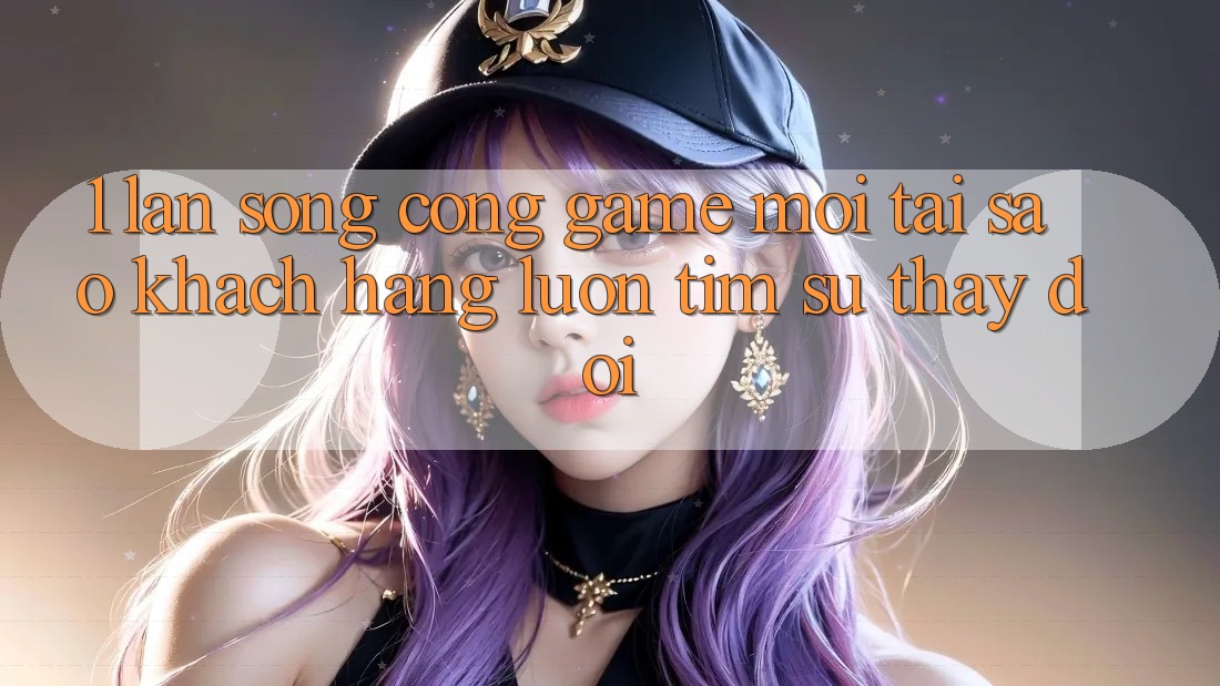 1. Làn Sóng Cổng Game Mới: Tại Sao Khách hàng Luôn Tìm Sự Thay Đổi?