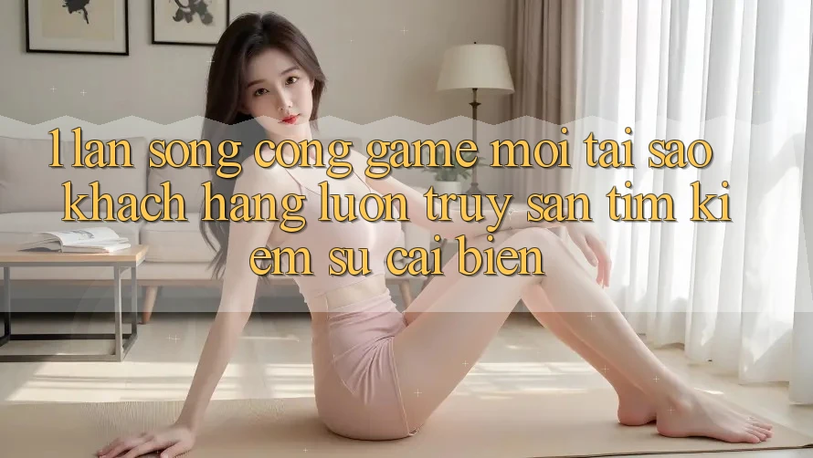 1. Làn Sóng Cổng Game Mới: Tại Sao Khách hàng Luôn Truy săn tìm Kiếm Sự Cải biến?
