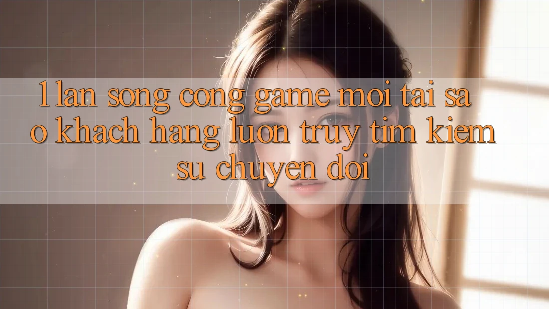 1. Làn Sóng Cổng Game Mới: Tại Sao Khách hàng Luôn Truy tìm Kiếm Sự Chuyển đổi?
