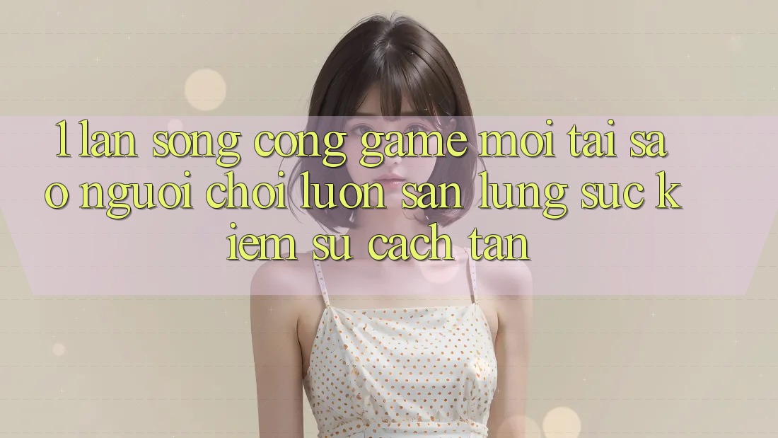 1. Làn Sóng Cổng Game Mới: Tại Sao Người Chơi Luôn Săn lùng sục Kiếm Sự Cách tân?