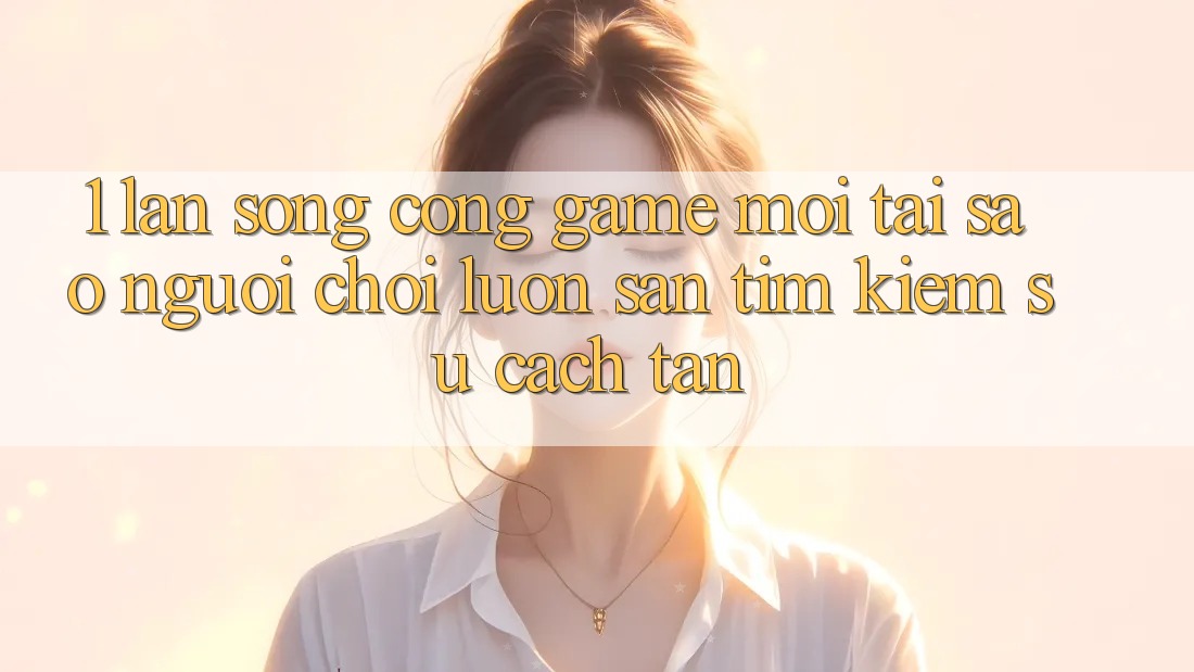 1. Làn Sóng Cổng Game Mới: Tại Sao Người Chơi Luôn Săn tìm Kiếm Sự Cách tân?