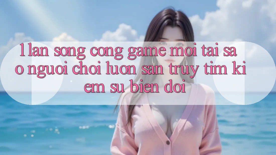 1. Làn Sóng Cổng Game Mới: Tại Sao Người Chơi Luôn Săn truy tìm Kiếm Sự Biến đổi?