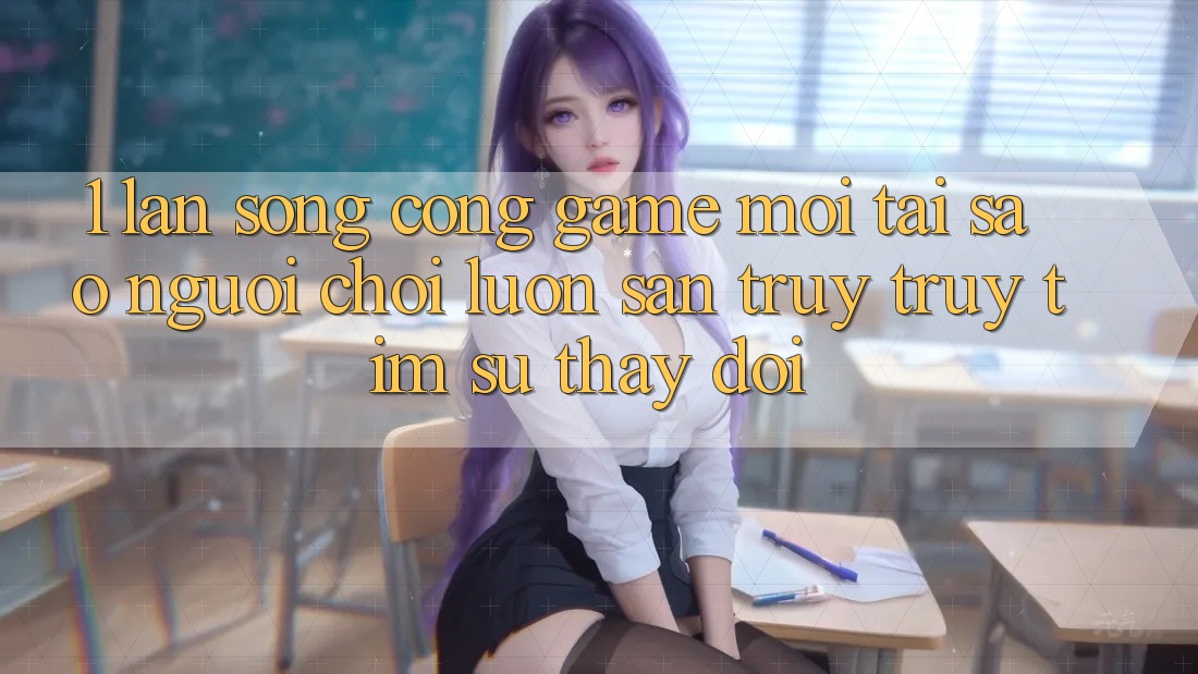1. Làn Sóng Cổng Game Mới: Tại Sao Người Chơi Luôn Săn truy truy tìm Sự Thay Đổi?