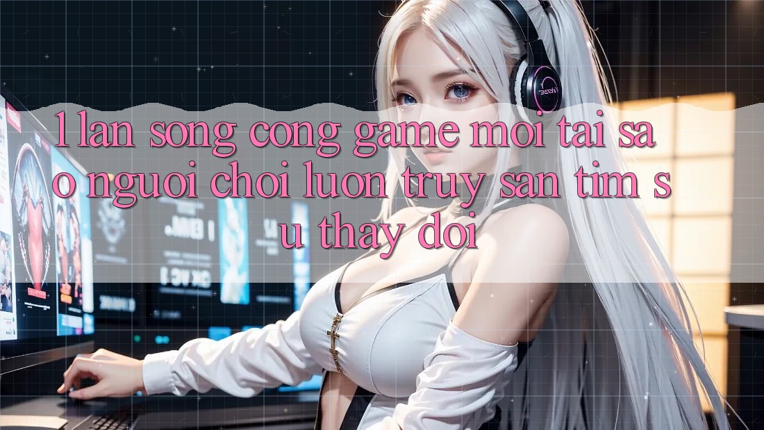 1. Làn Sóng Cổng Game Mới: Tại Sao Người Chơi Luôn Truy săn tìm Sự Thay Đổi?