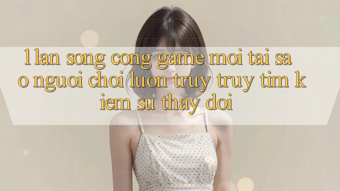 1. Làn Sóng Cổng Game Mới: Tại Sao Người Chơi Luôn Truy truy tìm Kiếm Sự Thay Đổi?