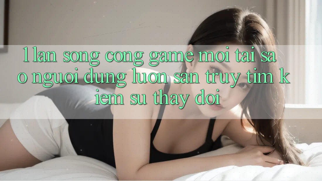 1. Làn Sóng Cổng Game Mới: Tại Sao Người dùng Luôn Săn truy tìm kiếm Sự Thay Đổi?
