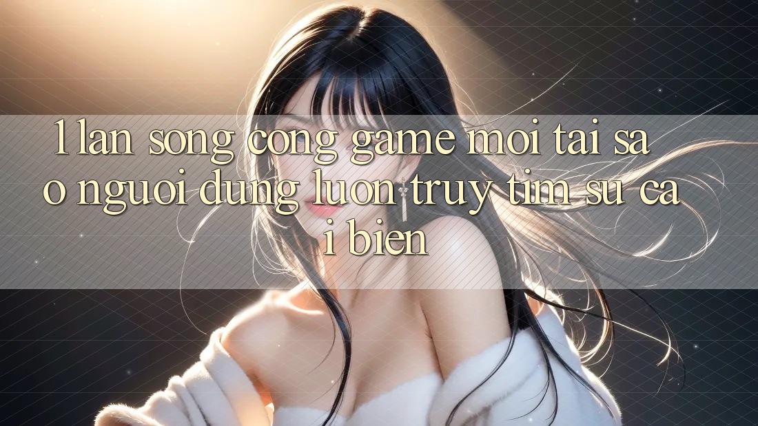 1. Làn Sóng Cổng Game Mới: Tại Sao Người dùng Luôn Truy tìm Sự Cải biến?