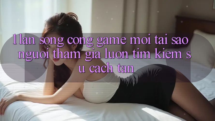 1. Làn Sóng Cổng Game Mới: Tại Sao Người tham gia Luôn Tìm Kiếm Sự Cách tân?