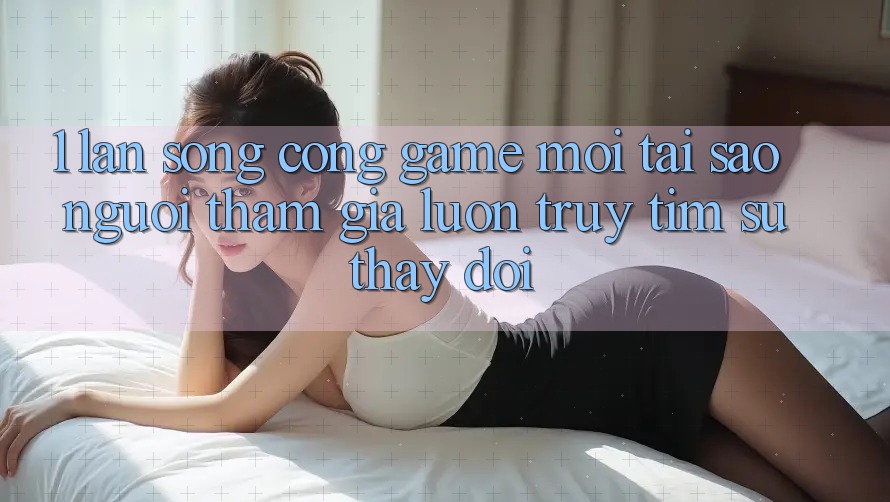 1. Làn Sóng Cổng Game Mới: Tại Sao Người tham gia Luôn Truy tìm Sự Thay Đổi?