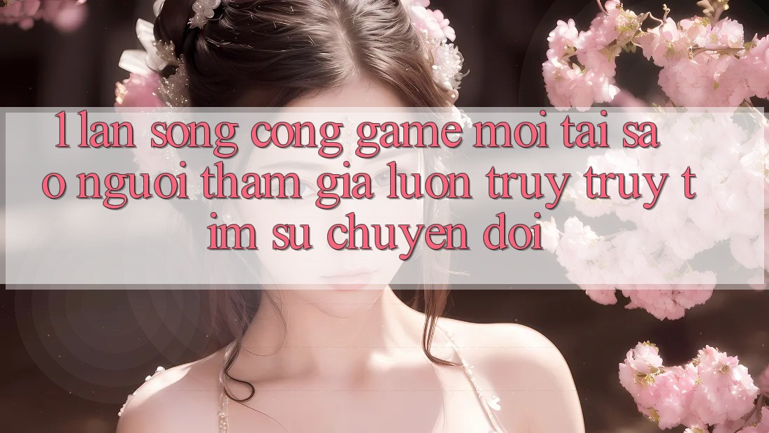 1. Làn Sóng Cổng Game Mới: Tại Sao Người tham gia Luôn Truy truy tìm Sự Chuyển đổi?