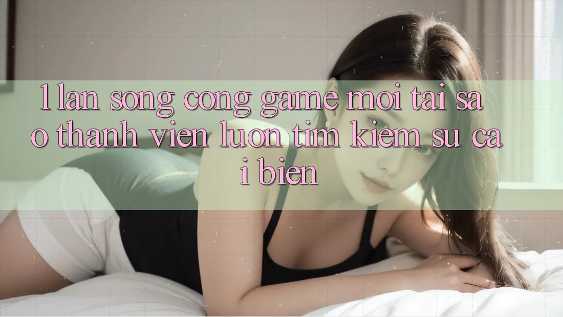 1. Làn Sóng Cổng Game Mới: Tại Sao Thành viên Luôn Tìm Kiếm Sự Cải biến?