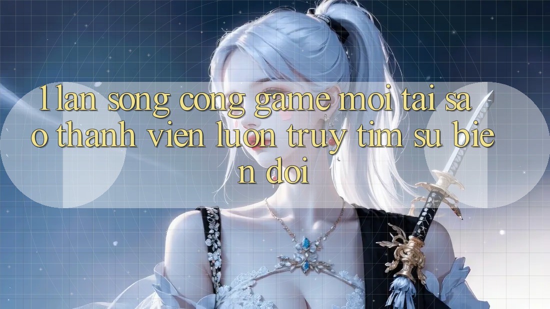 1. Làn Sóng Cổng Game Mới: Tại Sao Thành viên Luôn Truy tìm Sự Biến đổi?