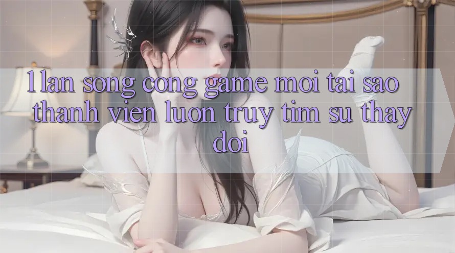 1. Làn Sóng Cổng Game Mới: Tại Sao Thành viên Luôn Truy tìm Sự Thay Đổi?