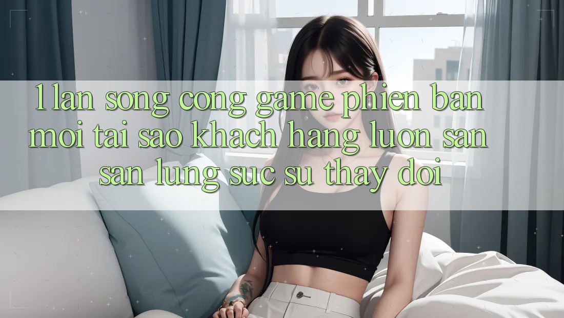 1. Làn Sóng Cổng Game Phiên bản mới: Tại Sao Khách hàng Luôn Săn săn lùng sục Sự Thay Đổi?