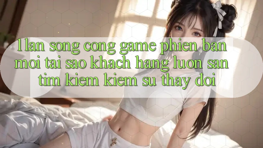 1. Làn Sóng Cổng Game Phiên bản mới: Tại Sao Khách hàng Luôn Săn tìm kiếm Kiếm Sự Thay Đổi?