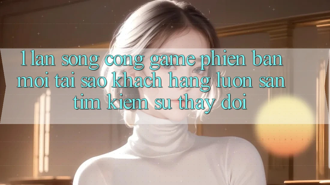 1. Làn Sóng Cổng Game Phiên bản mới: Tại Sao Khách hàng Luôn Săn tìm kiếm Sự Thay Đổi?