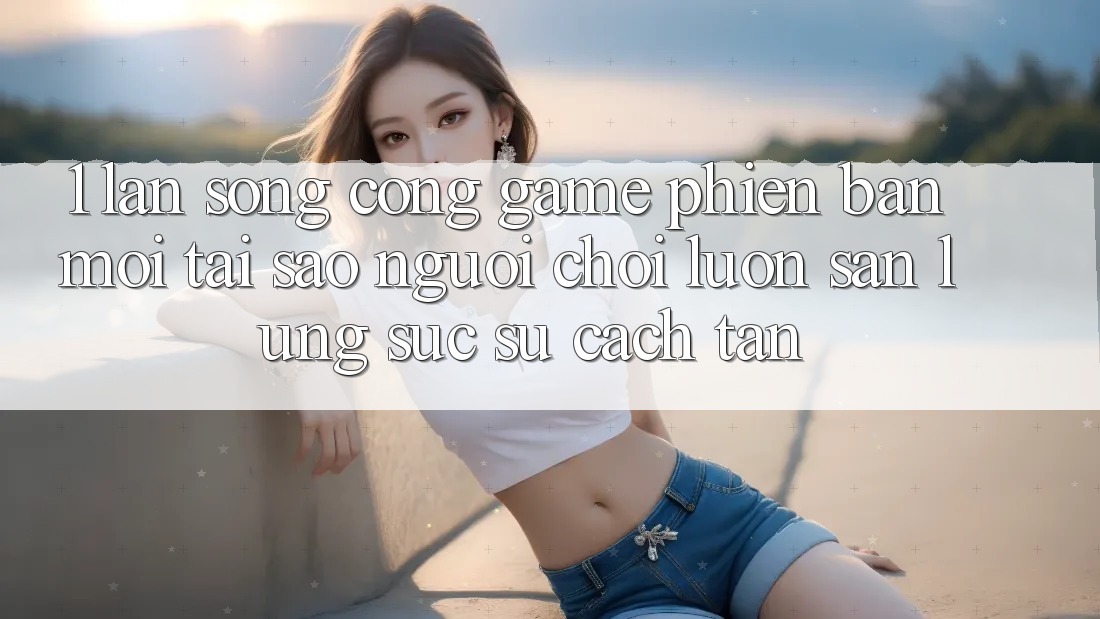 1. Làn Sóng Cổng Game Phiên bản mới: Tại Sao Người Chơi Luôn Săn lùng sục Sự Cách tân?