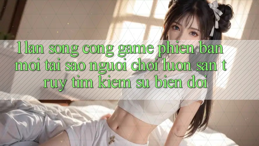 1. Làn Sóng Cổng Game Phiên bản mới: Tại Sao Người Chơi Luôn Săn truy tìm Kiếm Sự Biến đổi?