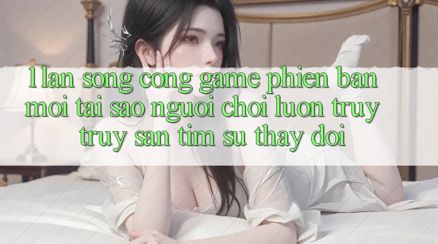 1. Làn Sóng Cổng Game Phiên bản mới: Tại Sao Người Chơi Luôn Truy truy săn tìm Sự Thay Đổi?