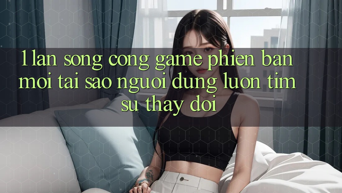 1. Làn Sóng Cổng Game Phiên bản mới: Tại Sao Người dùng Luôn Tìm Sự Thay Đổi?