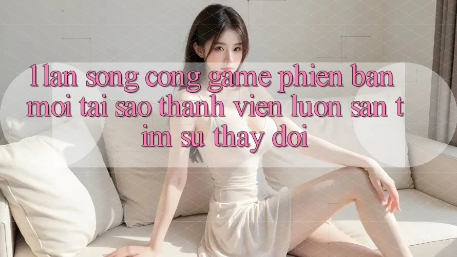 1. Làn Sóng Cổng Game Phiên bản mới: Tại Sao Thành viên Luôn Săn tìm Sự Thay Đổi?
