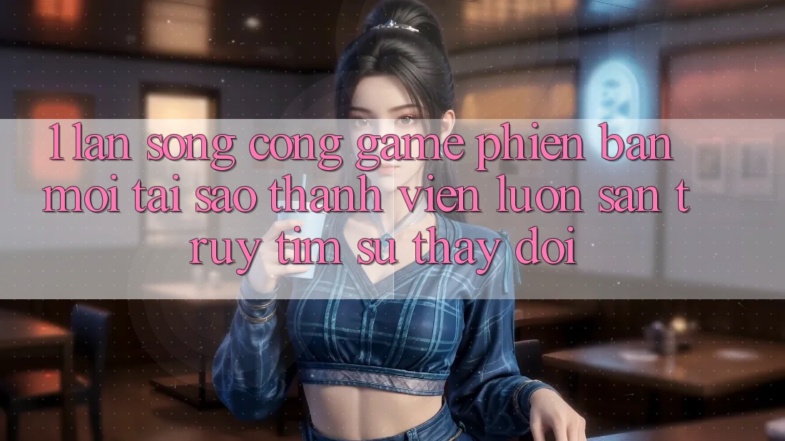 1. Làn Sóng Cổng Game Phiên bản mới: Tại Sao Thành viên Luôn Săn truy tìm Sự Thay Đổi?