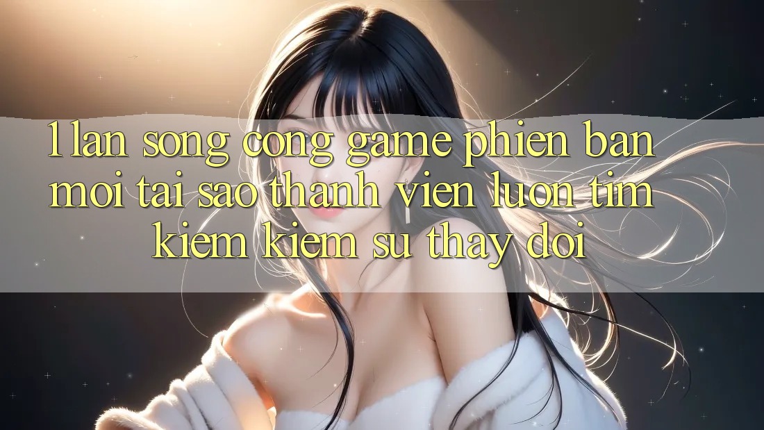 1. Làn Sóng Cổng Game Phiên bản mới: Tại Sao Thành viên Luôn Tìm kiếm Kiếm Sự Thay Đổi?