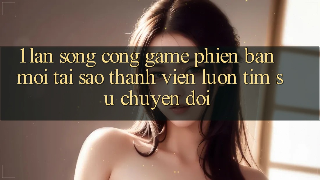 1. Làn Sóng Cổng Game Phiên bản mới: Tại Sao Thành viên Luôn Tìm Sự Chuyển đổi?