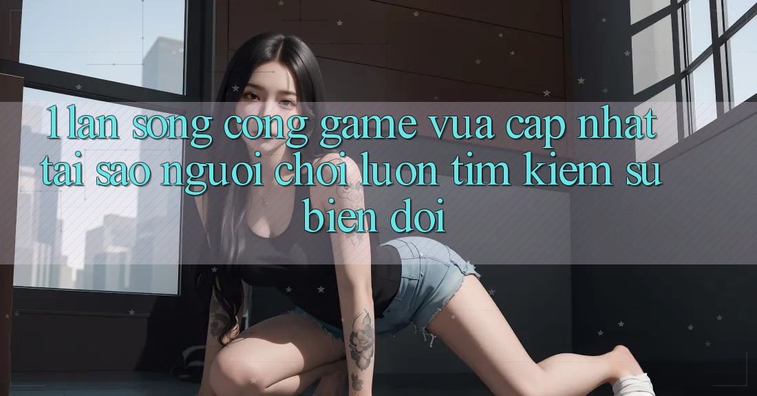 1. Làn Sóng Cổng Game Vừa cập nhật: Tại Sao Người Chơi Luôn Tìm Kiếm Sự Biến đổi?