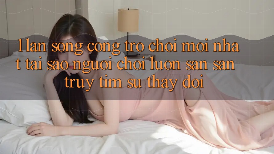 1. Làn Sóng Cổng Trò chơi Mới nhất: Tại Sao Người Chơi Luôn Săn săn truy tìm Sự Thay Đổi?