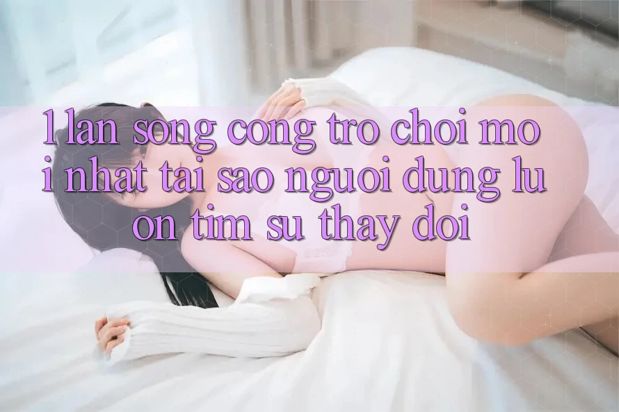 1. Làn Sóng Cổng Trò chơi Mới nhất: Tại Sao Người dùng Luôn Tìm Sự Thay Đổi?