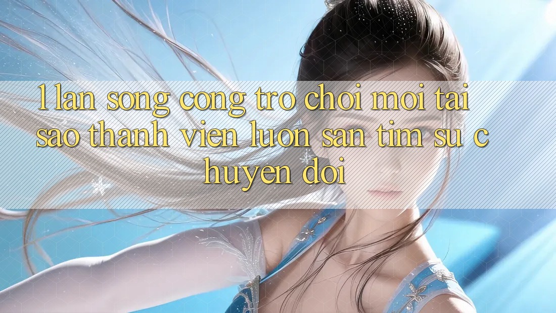 1. Làn Sóng Cổng Trò chơi Mới: Tại Sao Thành viên Luôn Săn tìm Sự Chuyển đổi?