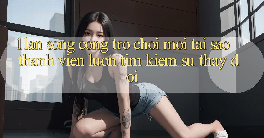 1. Làn Sóng Cổng Trò chơi Mới: Tại Sao Thành viên Luôn Tìm Kiếm Sự Thay Đổi?