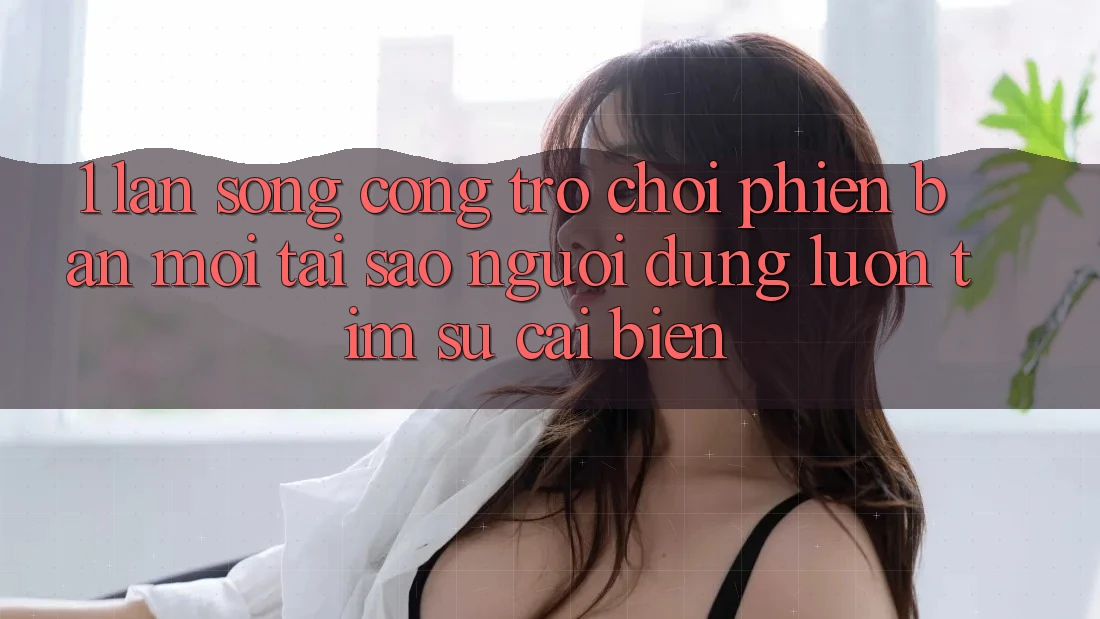 1. Làn Sóng Cổng Trò chơi Phiên bản mới: Tại Sao Người dùng Luôn Tìm Sự Cải biến?