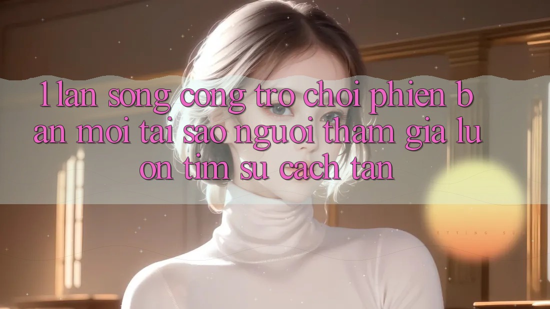 1. Làn Sóng Cổng Trò chơi Phiên bản mới: Tại Sao Người tham gia Luôn Tìm Sự Cách tân?