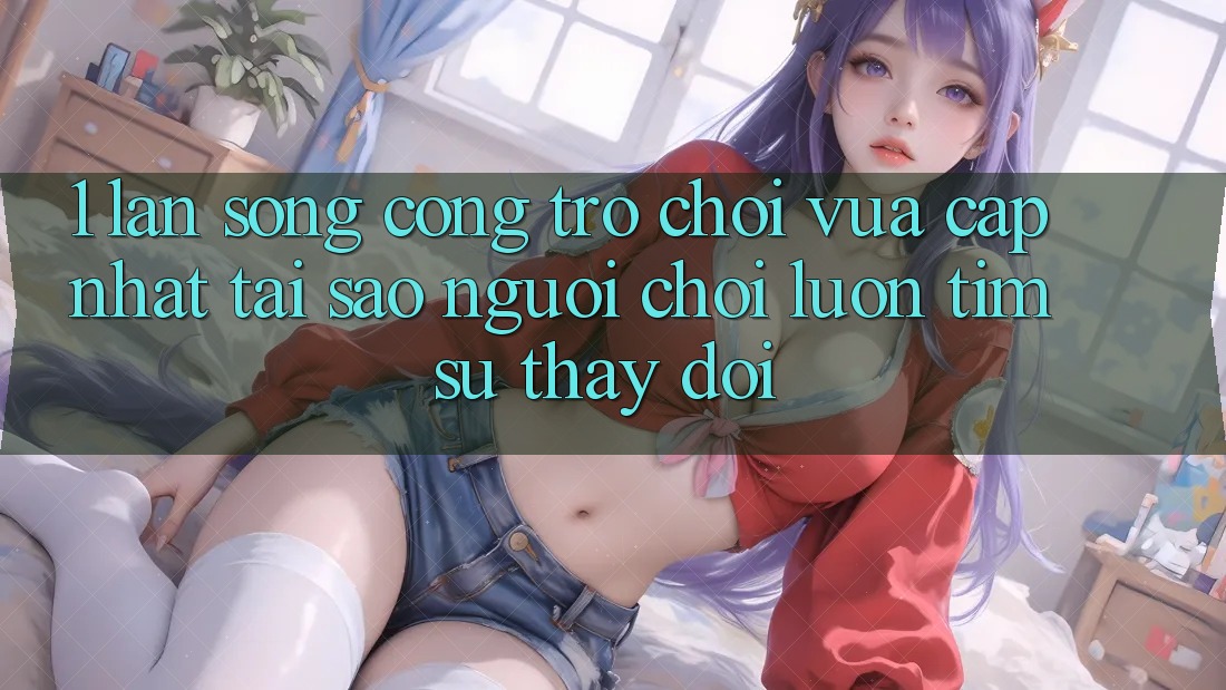 1. Làn Sóng Cổng Trò chơi Vừa cập nhật: Tại Sao Người Chơi Luôn Tìm Sự Thay đổi?