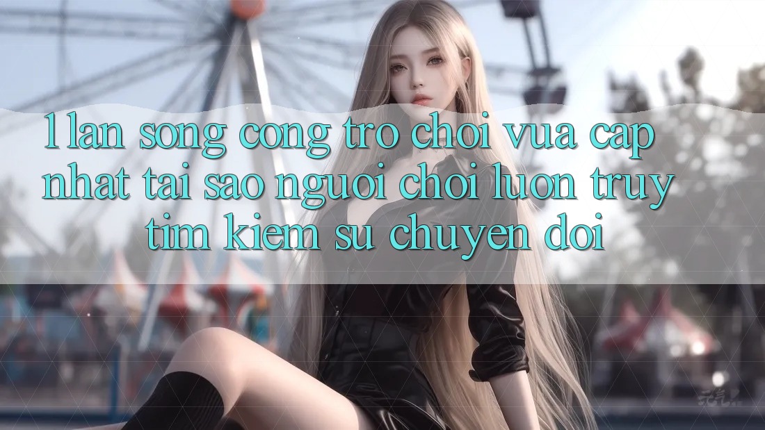 1. Làn Sóng Cổng Trò chơi Vừa cập nhật: Tại Sao Người Chơi Luôn Truy tìm kiếm Sự Chuyển đổi?