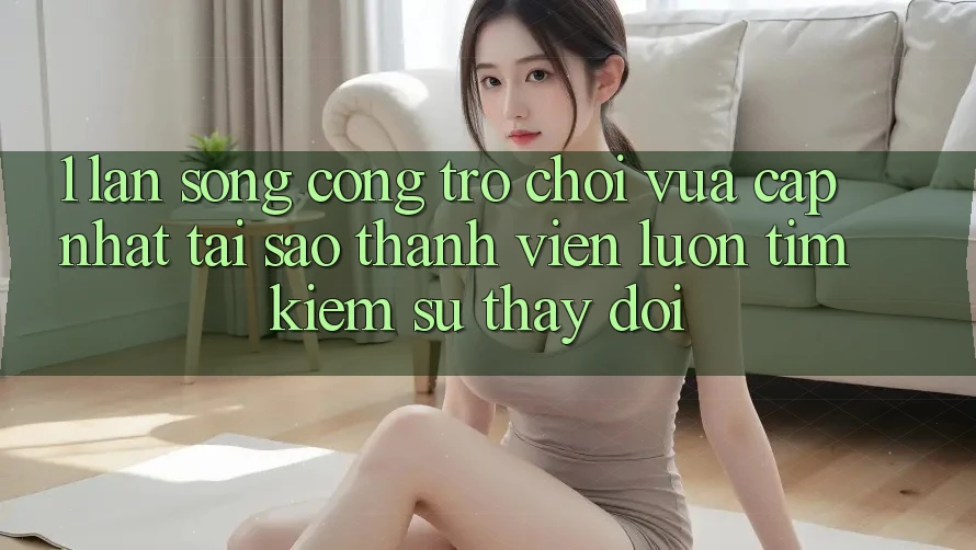 1. Làn Sóng Cổng Trò chơi Vừa cập nhật: Tại Sao Thành viên Luôn Tìm Kiếm Sự Thay Đổi?