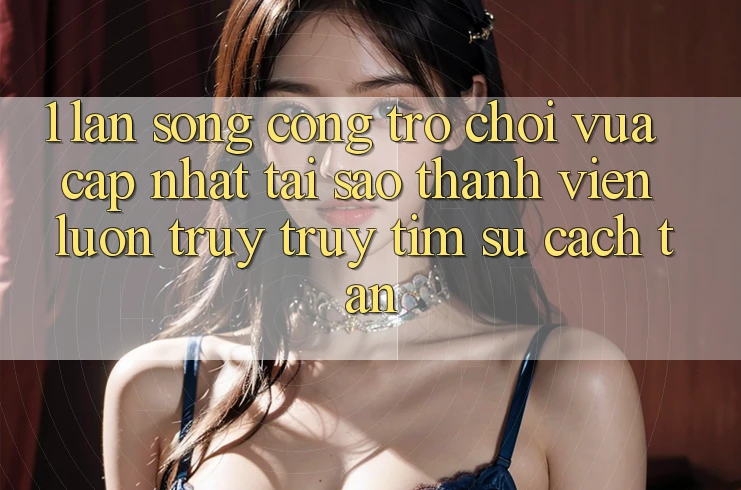 1. Làn Sóng Cổng Trò chơi Vừa cập nhật: Tại Sao Thành viên Luôn Truy truy tìm Sự Cách tân?