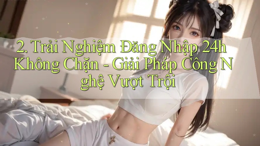 2. Trải Nghiệm Đăng Nhập 24h Không Chặn - Giải Pháp Công Nghệ Vượt Trội